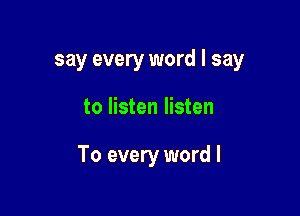 say every word I say

to listen listen

To every word I