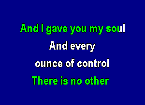 And I gave you my soul

And every
ounce of control
There is no other