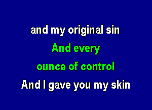 and my original sin
And every
ounce of control

And I gave you my skin