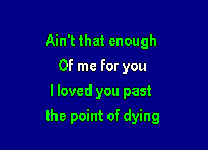 Ain't that enough
0f me for you
I loved you past

the point of dying