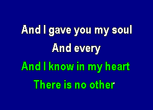 And I gave you my soul
And every

And I know in my heart

There is no other