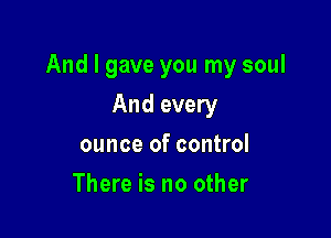 And I gave you my soul

And every
ounce of control
There is no other