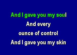 And I gave you my soul
And every
ounce of control

And I gave you my skin