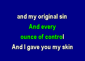 and my original sin
And every
ounce of control

And I gave you my skin