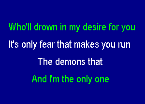 Who'll drown in my desire for you
It's only fear that makes you run
The demons that

And I'm the only one