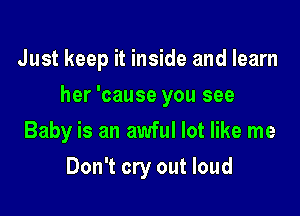 Just keep it inside and learn

her 'cause you see

Baby is an awful lot like me
Don't cry out loud