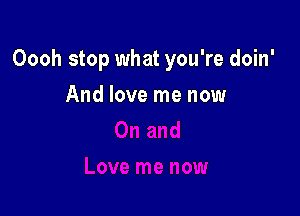 Oooh stop what you're doin'

And love me now