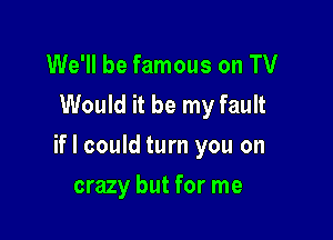 We'll be famous on TV
Would it be my fault

if I could turn you on

crazy but for me