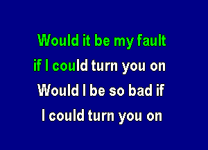 Would it be my fault

if I could turn you on
Would I be so bad if

lcould turn you on