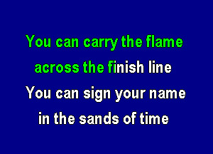 You can carrythe flame
across the finish line

You can sign your name

in the sands of time