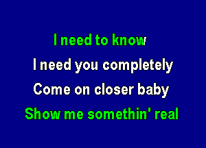 I need to know
I need you completely

Come on closer baby

Show me somethin' real