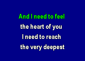 And I need to feel
the heart of you
I need to reach

the very deepest