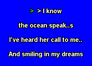 t. t) I know
the ocean speak..s

We heard her call to me..

And smiling in my dreams