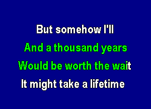 But somehow I'll

And a thousand years

Would be worth the wait
It might take a lifetime