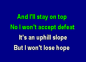 And I'll stay on top
No I won't accept defeat
It's an uphill slope

But I won't lose hope