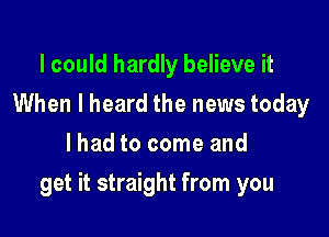 I could hardly believe it
When I heard the news today
lhad to come and

get it straight from you