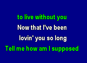 to live without you
Now that I've been
lovin' you so long

Tell me how am I supposed