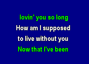 lovin' you so long
How am I supposed

to live without you

Now that I've been