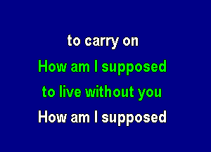 to carry on

How am I supposed
to live without you

How am I supposed
