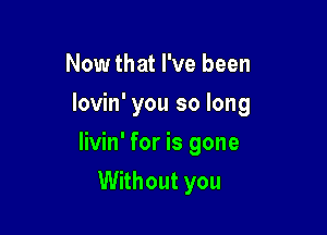 Now that I've been
lovin' you so long

livin' for is gone

Without you