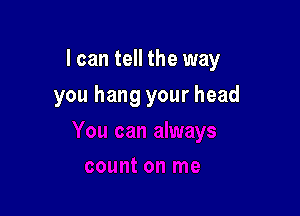 I can tell the way

you hang your head
