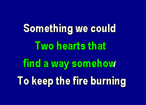 Something we could
Two hearts that
find a way somehow

To keep the fire burning