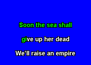 Soon the sea shall

give up her dead

WeWI raise an empire