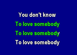 You don't know
To love somebody
To love somebody

To love somebody