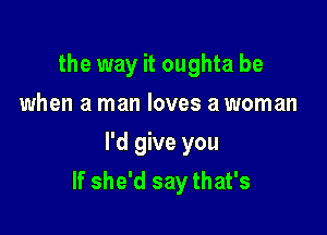 the way it oughta be
when a man loves a woman

I'd give you
If she'd say that's