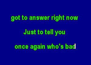 got to answer right now

Just to tell you

once again who's bad