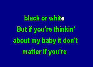 black or white
But if you're thinkin'

about my baby it don't

matter if you're