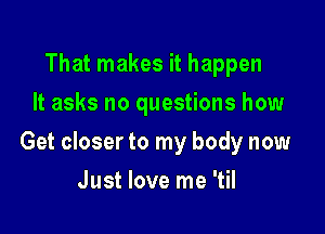 That makes it happen
It asks no questions how

Get closer to my body now

Just love me 'til