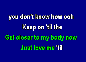 you don't know how ooh
Keep on 'til the

Get closer to my body now

Just love me 'til