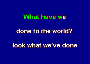 What have we

done to the world?

look what we've done