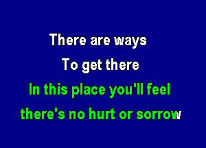 There are ways
To get there

In this place you'll feel

there's no hurt or sorrow