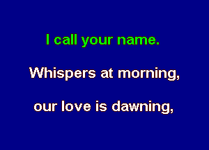 I call your name.

Whispers at morning,

our love is dawning,