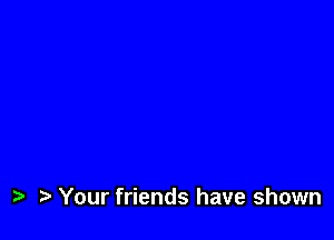 i? Your friends have shown