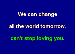 We can change

all the world tomorrow.

can't stop loving you.