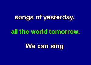 songs of yesterday.

all the world tomorrow.

We can sing