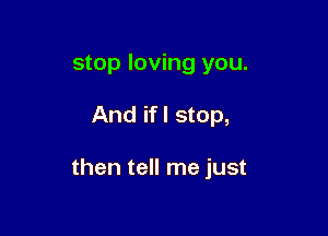 stop loving you.

And if I stop,

then tell me just