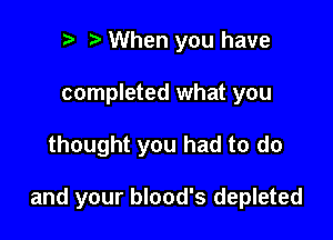 to o When you have
completed what you

thought you had to do

and your blood's depleted