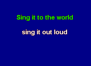 Sing it to the world

sing it out loud