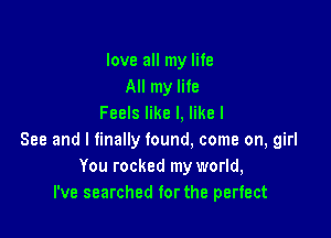 love all my life
All my life
Feels like I, like I

See and I finally found. come on, girl
You rocked my world,
I've searched for the perfect