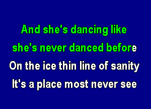 And she's dancing like
she's never danced before
0n the ice thin line of sanity
It's a place most never see