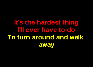 It's ghe hardest thing
I'll ever have to do

To turn around and walk
away