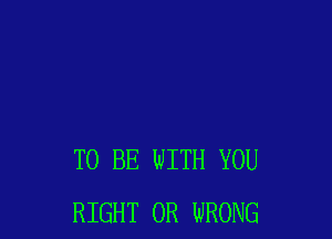 TO BE WITH YOU
RIGHT 0R WRONG