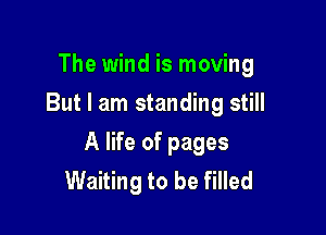 The wind is moving
But I am standing still

A life of pages
Waiting to be filled