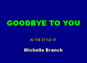GOODBYE TO YOU

IN THE STYLE 0F

Michelle Branch
