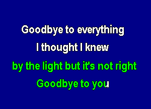 Goodbye to everything
I thought I knew

by the light but it's not right
Goodbye to you