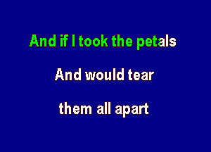 And if I took the petals

And would tear

them all apart